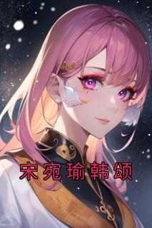 抖音小说【宋宛瑜韩颂】全集免费版在线阅读