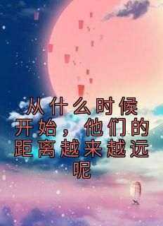 从什么时候开始，他们的距离越来越远呢精彩小说-从什么时候开始，他们的距离越来越远呢目录阅读