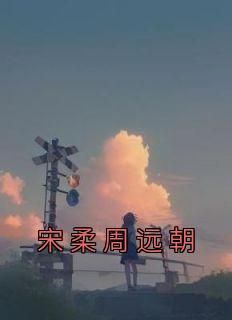 （全集-免费）宋柔周远朝完本小说_宋柔周远朝全文免费阅读