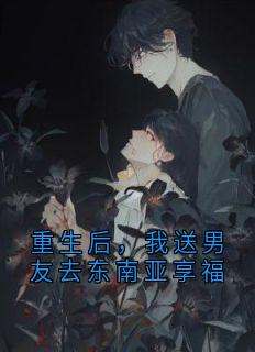 小说推荐《重生后，我送男友去东南亚享福》完结版全章节阅读