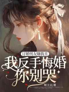 《订婚男友嫌我丑，我反手悔婚你别哭！》by呀土豆免费阅读小说大结局
